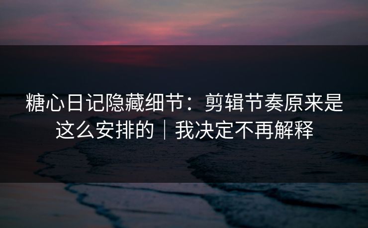 糖心日记隐藏细节：剪辑节奏原来是这么安排的｜我决定不再解释